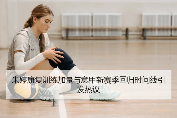 朱婷康复训练加量与意甲新赛季回归时间线引发热议
